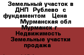 Земельный участок в ДНП “Рублево“ с фундаментом › Цена ­ 900 000 - Мурманская обл., Мурманск г. Недвижимость » Земельные участки продажа   